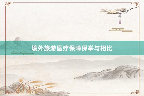 境外旅游医疗保障保举与相比